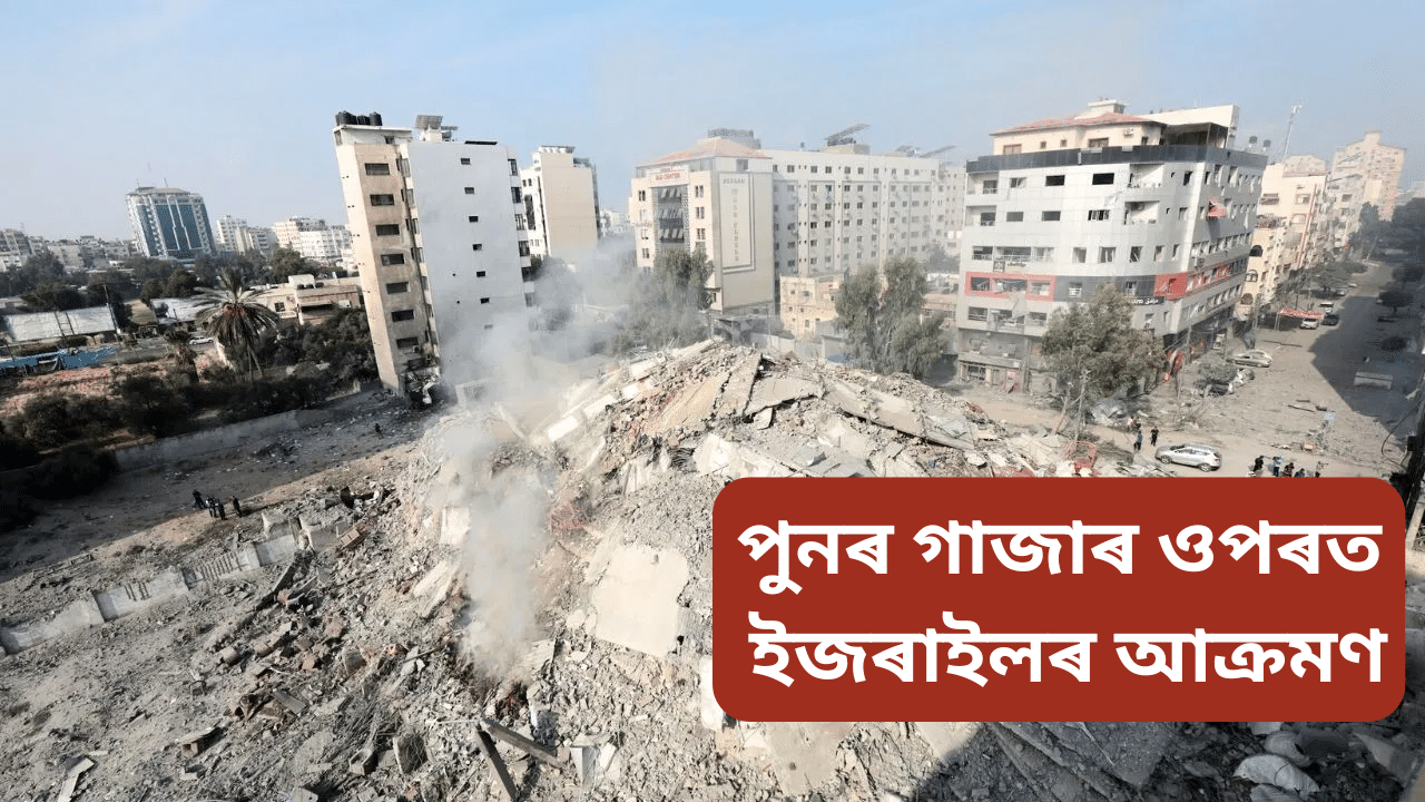 Gaza war: পুনৰ গাজাৰ ওপৰত ইজৰাইলৰ আক্ৰমণ, ৮৭ জনৰ মৃত্যু, ধ্বংসাৱশেষৰ তলত আৱদ্ধ বহুতো… Gaza war: পুনৰ গাজাৰ ওপৰত ইজৰাইলৰ আক্ৰমণ, ৮৭ জনৰ মৃত্যু, ধ্বংসাৱশেষৰ তলত আৱদ্ধ বহুতো…