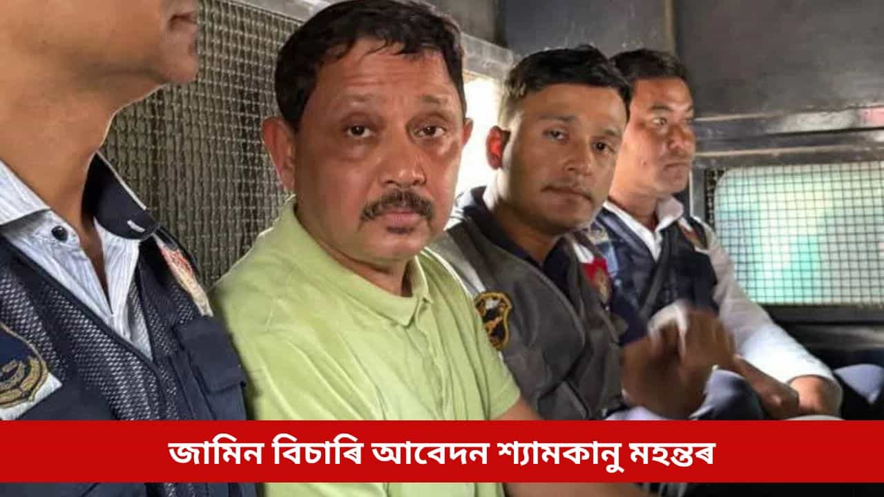 জামিন বিচাৰি আবেদন শ্যামকানু মহন্তৰ, আদালতৰ মজিয়াত কি ক’লে চৰকাৰী পক্ষই?